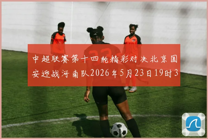 中超联赛第十四轮精彩对决北京国安迎战河南队2026年5月23日19时35分开赛