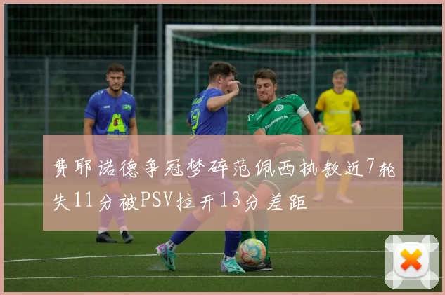 费耶诺德争冠梦碎范佩西执教近7轮失11分被PSV拉开13分差距