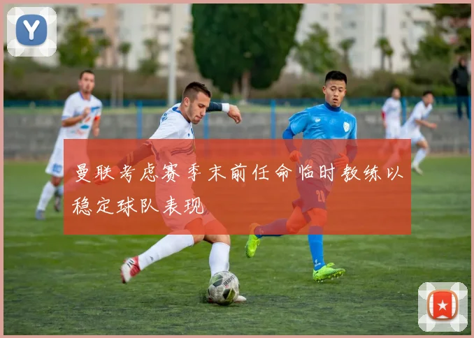 曼联考虑赛季末前任命临时教练以稳定球队表现