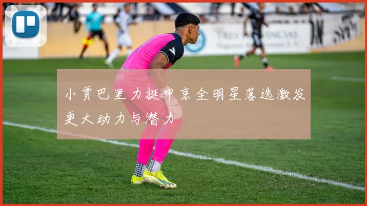 小贾巴里力挺申京全明星落选激发更大动力与潜力
