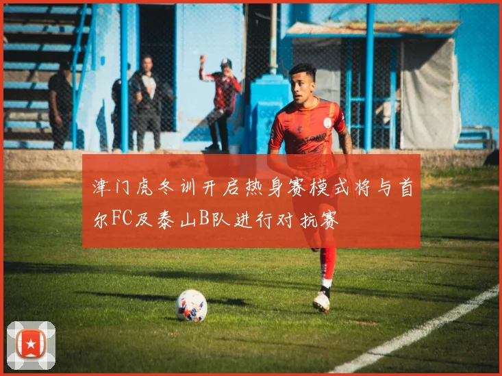 津门虎冬训开启热身赛模式将与首尔FC及泰山B队进行对抗赛