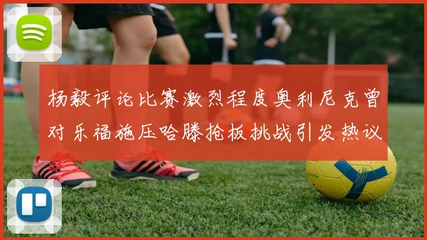 杨毅评论比赛激烈程度奥利尼克曾对乐福施压哈滕抢板挑战引发热议