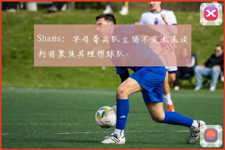 Shams：字母哥离队立场不变未来谈判将聚焦其理想球队
