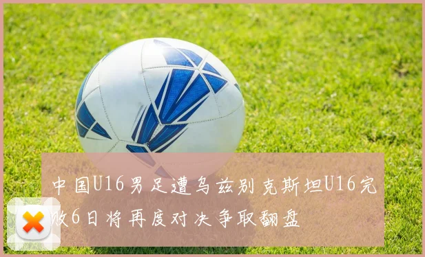 中国U16男足遭乌兹别克斯坦U16完败6日将再度对决争取翻盘