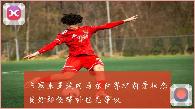 卡塞米罗谈内马尔世界杯前景状态良好即使替补也无争议