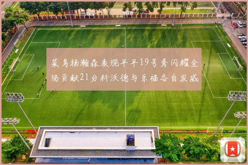 菜鸟杨瀚森表现平平19号秀闪耀全场贡献21分科沃德与乐福各自发威