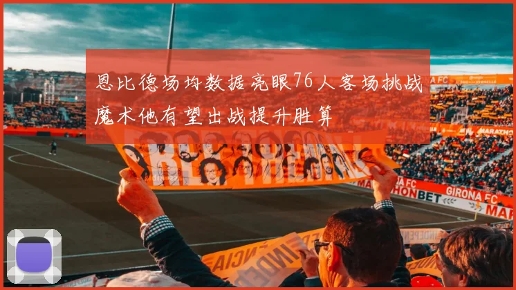 恩比德场均数据亮眼76人客场挑战魔术他有望出战提升胜算