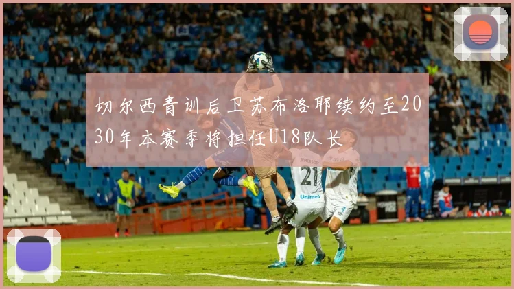 切尔西青训后卫苏布洛耶续约至2030年本赛季将担任U18队长
