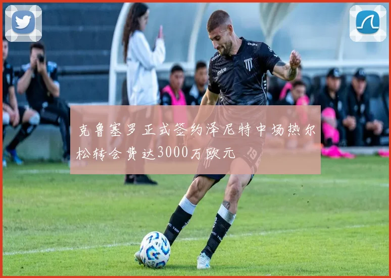 克鲁塞罗正式签约泽尼特中场热尔松转会费达3000万欧元