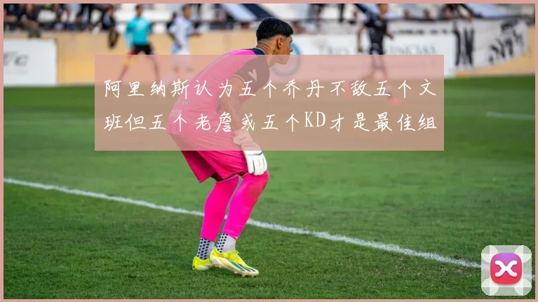 阿里纳斯认为五个乔丹不敌五个文班但五个老詹或五个KD才是最佳组合