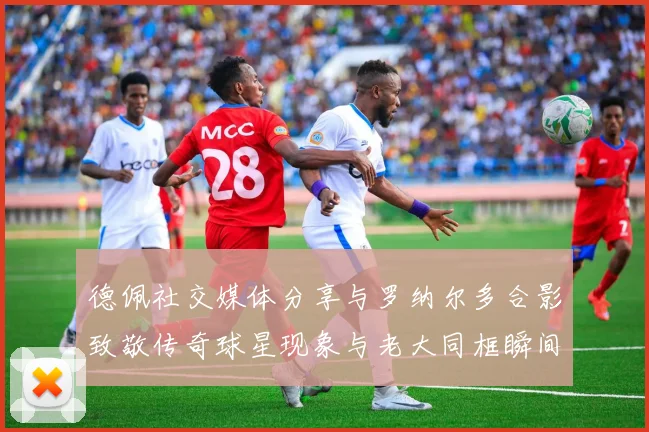 德佩社交媒体分享与罗纳尔多合影致敬传奇球星现象与老大同框瞬间
