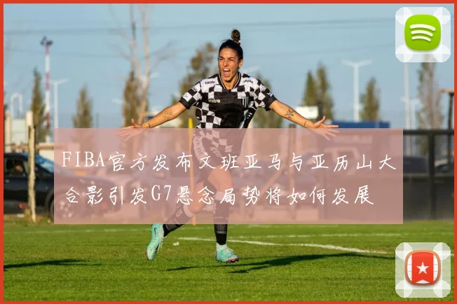 FIBA官方发布文班亚马与亚历山大合影引发G7悬念局势将如何发展