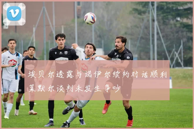埃贝尔透露与诺伊尔续约对话顺利莱默尔谈判未发生争吵